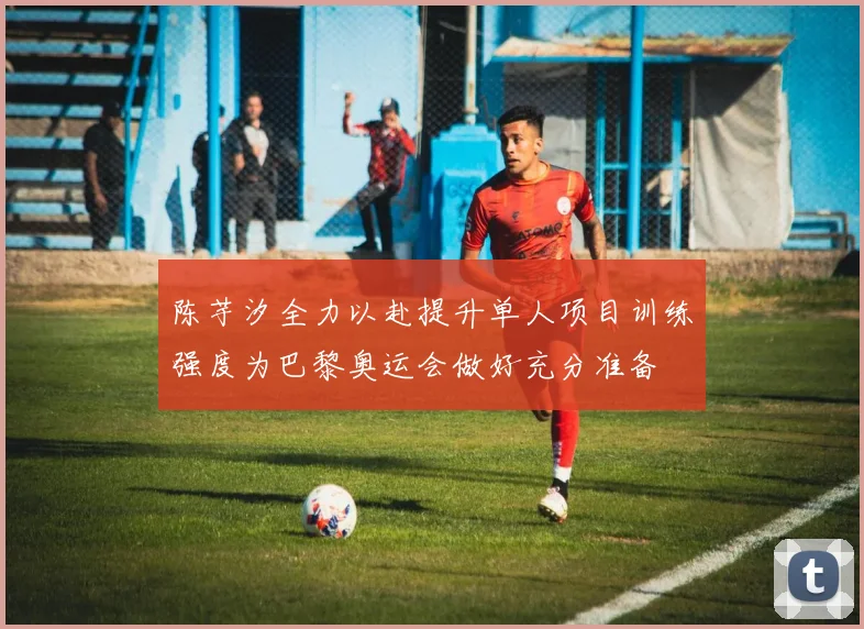 陈芋汐全力以赴提升单人项目训练强度为巴黎奥运会做好充分准备