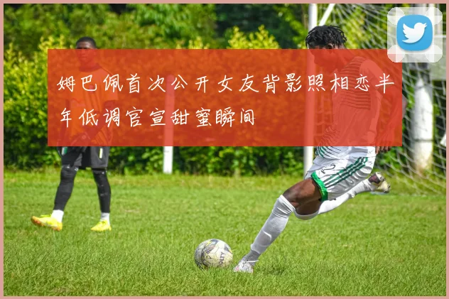 姆巴佩首次公开女友背影照相恋半年低调官宣甜蜜瞬间