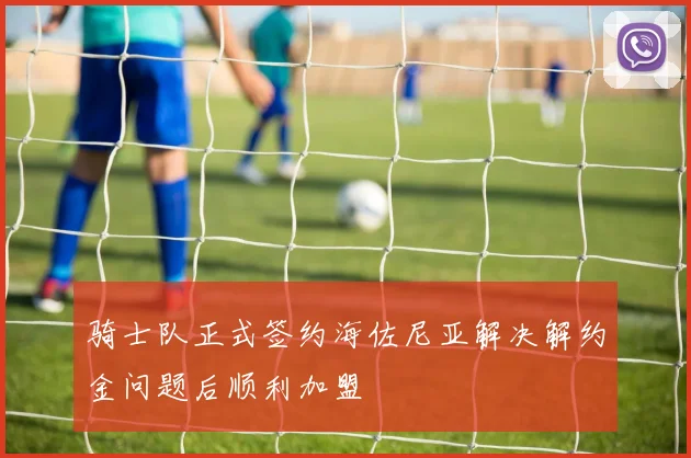 骑士队正式签约海佐尼亚解决解约金问题后顺利加盟