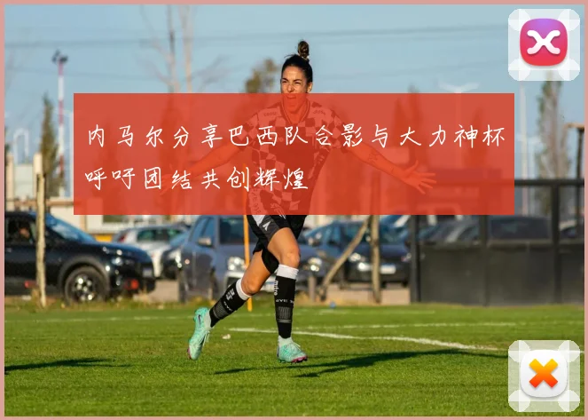 内马尔分享巴西队合影与大力神杯呼吁团结共创辉煌