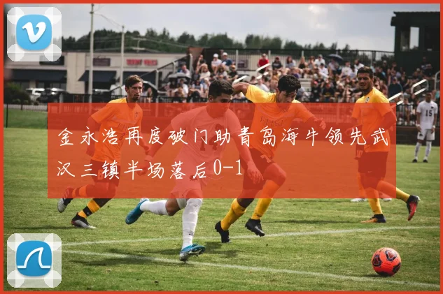 金永浩再度破门助青岛海牛领先武汉三镇半场落后0-1