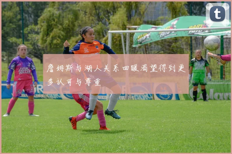 詹姆斯与湖人关系回暖渴望得到更多认可与尊重