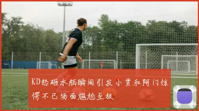 KD怒砸水瓶瞬间引发小贾和阿门惊愕不已场面尴尬至极
