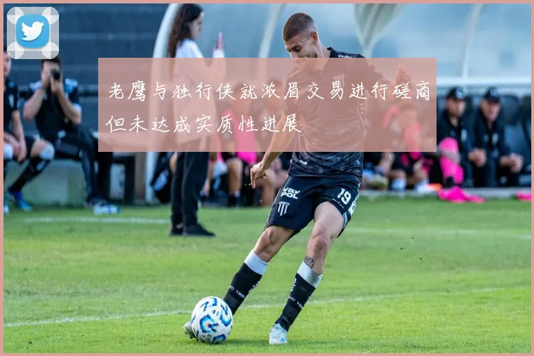 老鹰与独行侠就浓眉交易进行磋商但未达成实质性进展