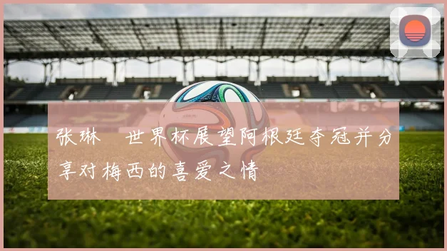 张琳芃世界杯展望阿根廷夺冠并分享对梅西的喜爱之情