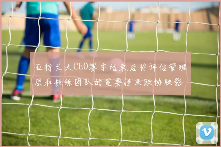 亚特兰大CEO赛季结束后将评估管理层和教练团队的重要性及欧协联影响