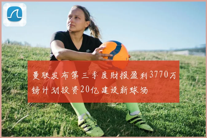 曼联发布第三季度财报盈利3770万镑计划投资20亿建设新球场