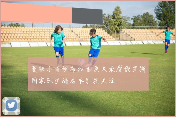 曼联小将伊布拉吉莫夫荣膺俄罗斯国家队扩编名单引发关注